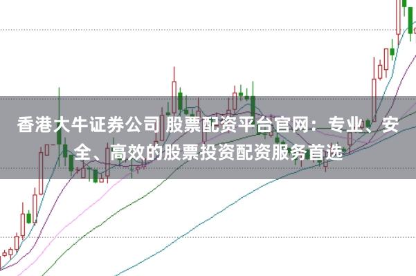 香港大牛证券公司 股票配资平台官网：专业、安全、高效的股票投资配资服务首选