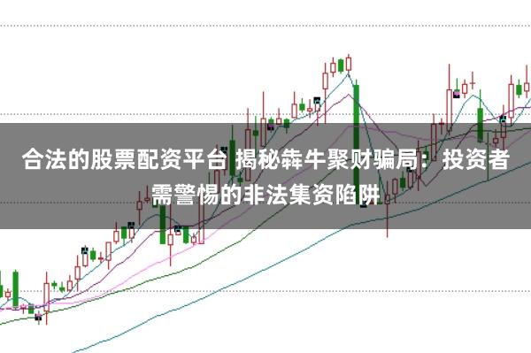 合法的股票配资平台 揭秘犇牛聚财骗局：投资者需警惕的非法集资陷阱