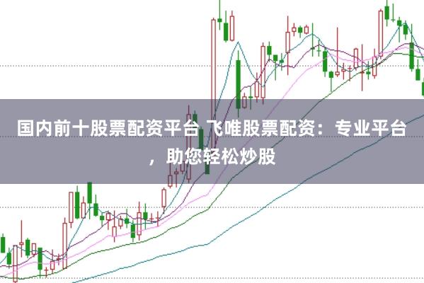 国内前十股票配资平台 飞唯股票配资：专业平台，助您轻松炒股