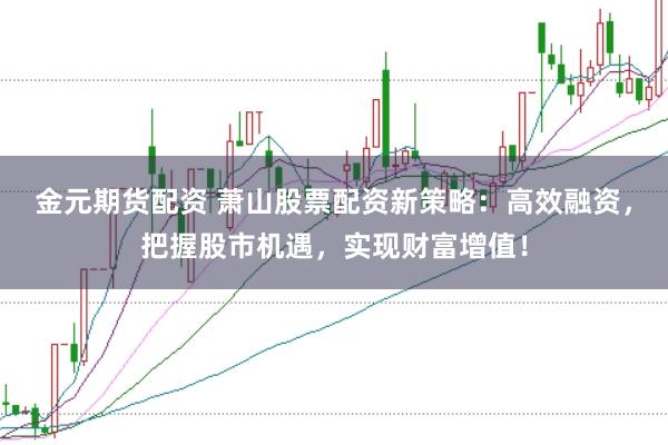 金元期货配资 萧山股票配资新策略：高效融资，把握股市机遇，实现财富增值！