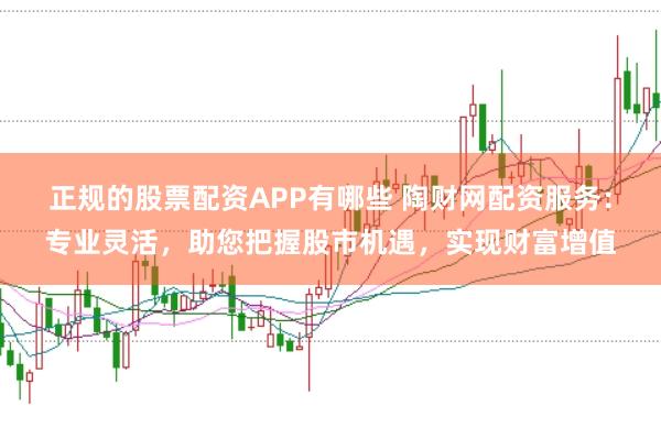 正规的股票配资APP有哪些 陶财网配资服务：专业灵活，助您把握股市机遇，实现财富增值