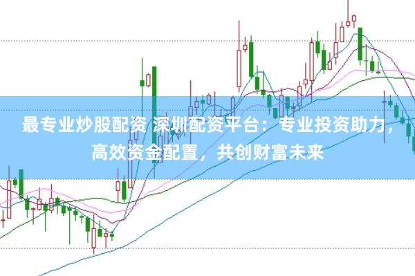 最专业炒股配资 深圳配资平台：专业投资助力，高效资金配置，共创财富未来