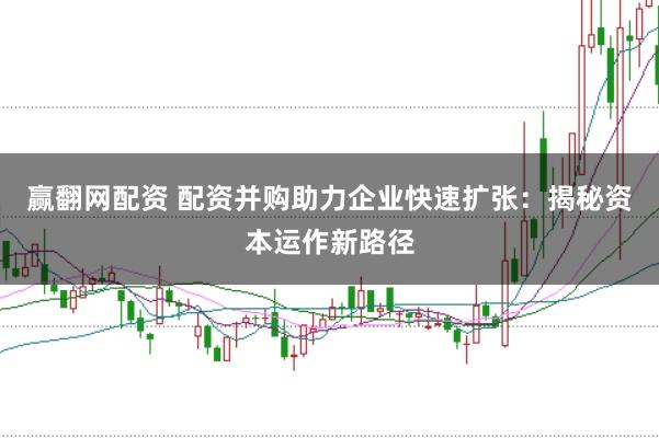 赢翻网配资 配资并购助力企业快速扩张：揭秘资本运作新路径