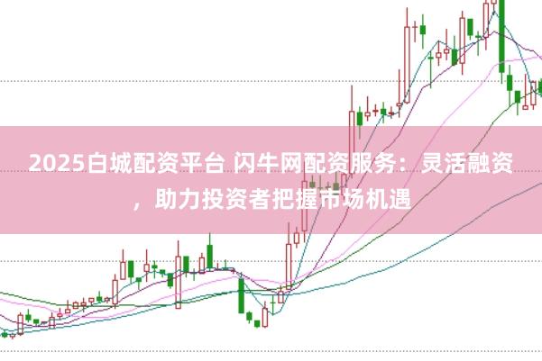 2025白城配资平台 闪牛网配资服务：灵活融资，助力投资者把握市场机遇