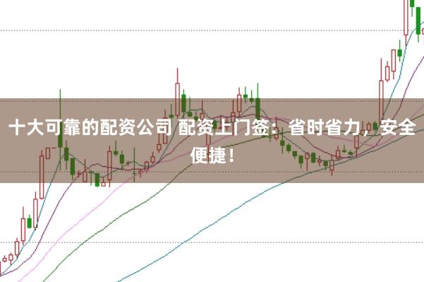 十大可靠的配资公司 配资上门签：省时省力，安全便捷！
