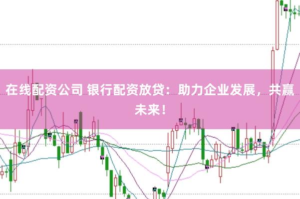 在线配资公司 银行配资放贷：助力企业发展，共赢未来！