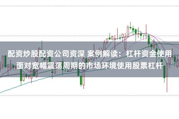 配资炒股配资公司资深 案例解读:杠杆资金使用面对宽幅震荡周期的市场环境使用股票杠杆