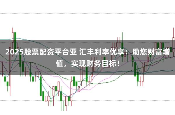 2025股票配资平台亚 汇丰利率优享:助您财富增值,实现财务目标!