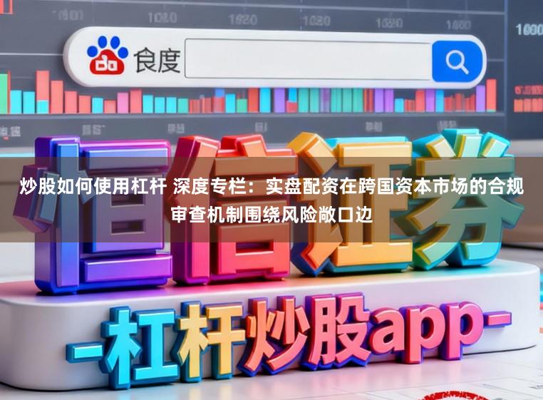 炒股如何使用杠杆 深度专栏：实盘配资在跨国资本市场的合规审查机制围绕风险敞口边