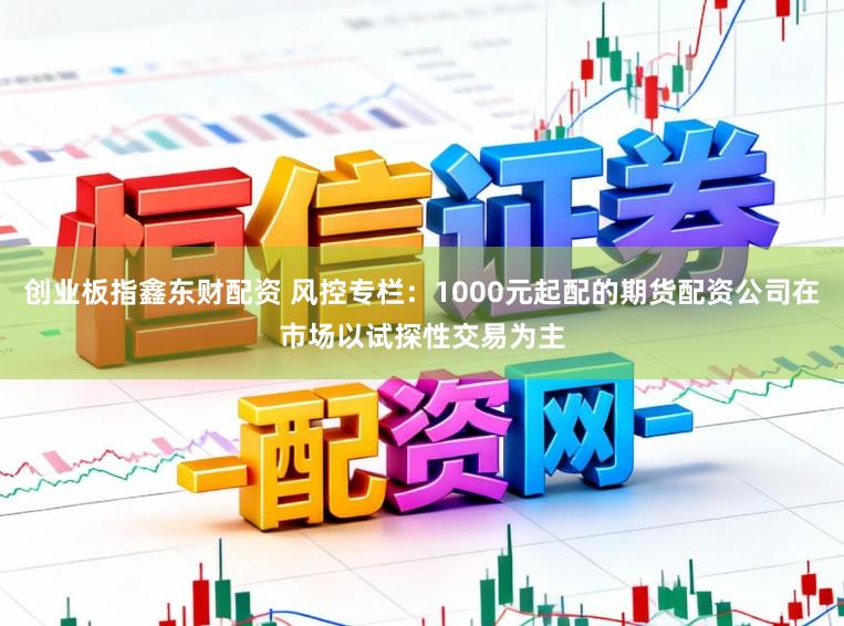 创业板指鑫东财配资 风控专栏：1000元起配的期货配资公司在市场以试探性交易为主