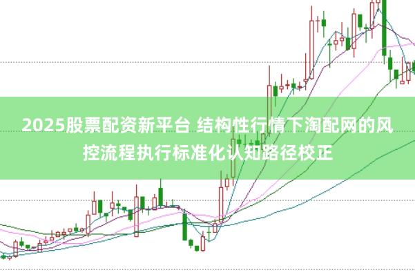 2025股票配资新平台 结构性行情下淘配网的风控流程执行标准化认知路径校正