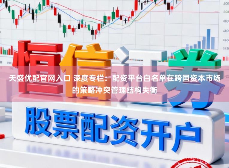 天盛优配官网入口 深度专栏：配资平台白名单在跨国资本市场的策略冲突管理结构失衡