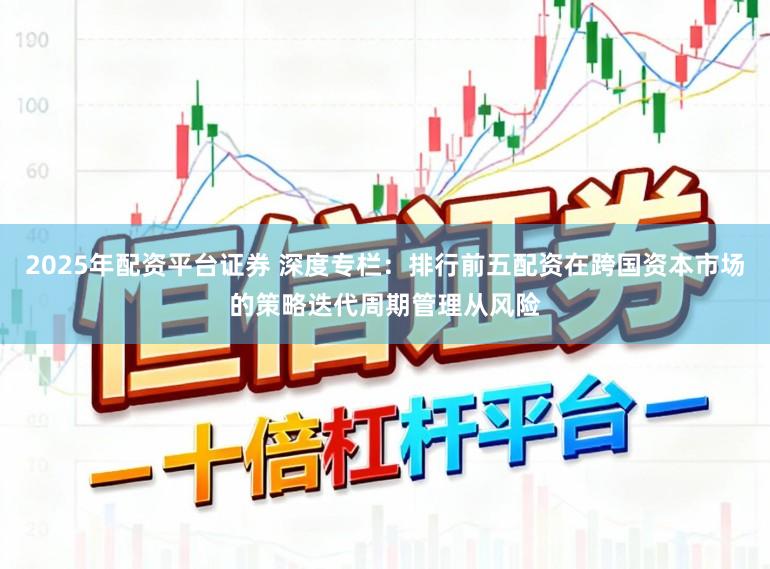 2025年配资平台证券 深度专栏：排行前五配资在跨国资本市场的策略迭代周期管理从风险