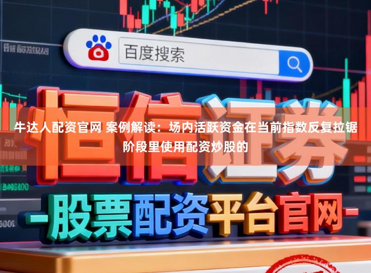 牛达人配资官网 案例解读:场内活跃资金在当前指数反复拉锯阶段里使用配资炒股的