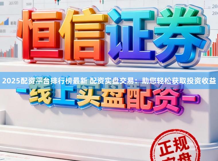 2025配资平台排行榜最新 配资实盘交易：助您轻松获取投资收益