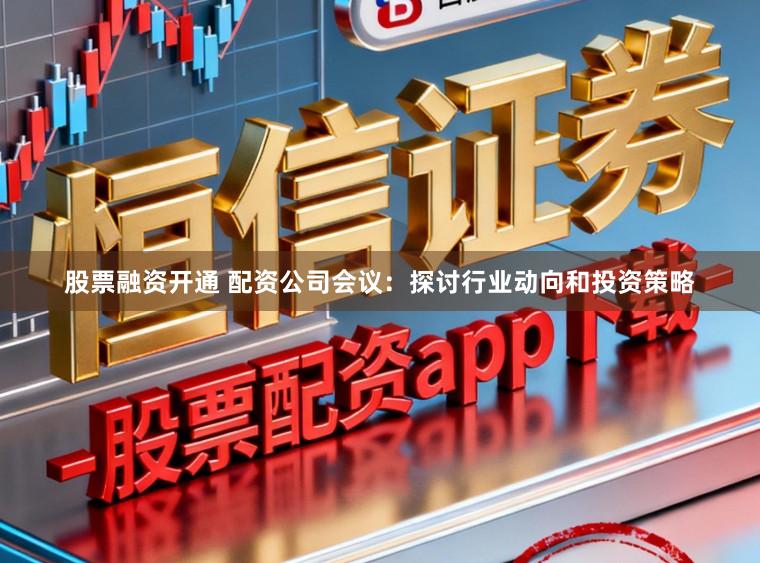 股票融资开通 配资公司会议：探讨行业动向和投资策略