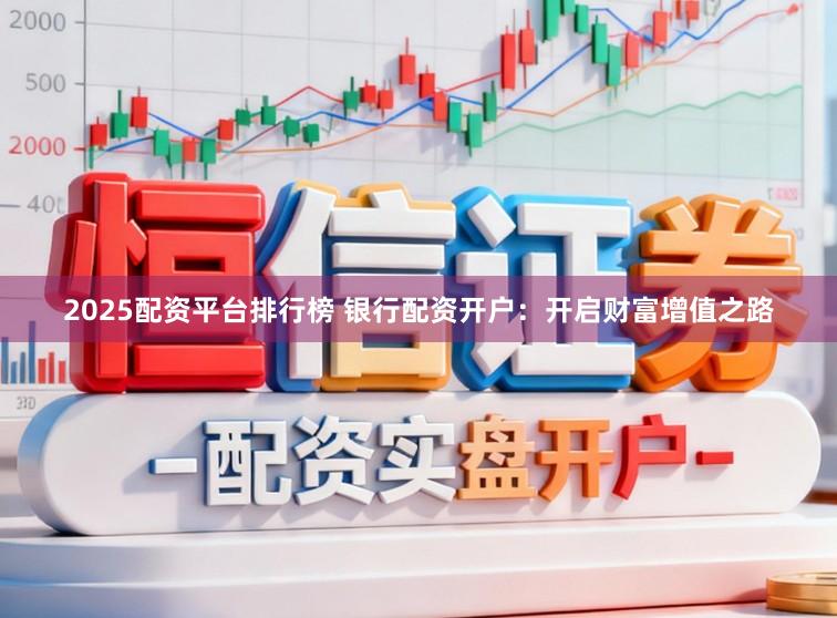 2025配资平台排行榜 银行配资开户：开启财富增值之路